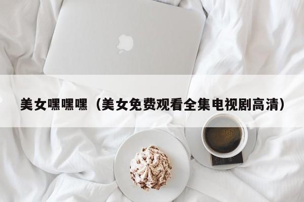 美女嘿嘿嘿（美女免费观看全集电视剧高清）