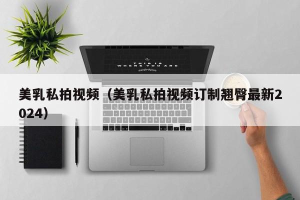 美乳私拍视频（美乳私拍视频订制翘臀最新2024）