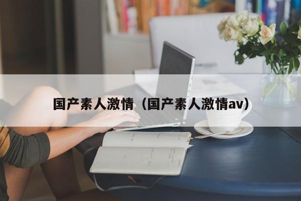 国产素人激情（国产素人激情av）