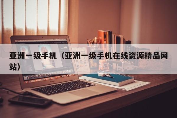 亚洲一级手机（亚洲一级手机在线资源精品网站）