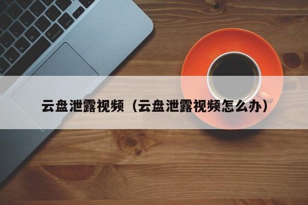 云盘泄露视频（云盘泄露视频怎么办）