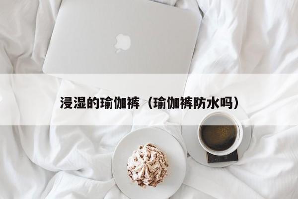 浸湿的瑜伽裤（瑜伽裤防水吗）