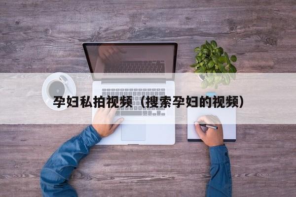 孕妇私拍视频（搜索孕妇的视频）