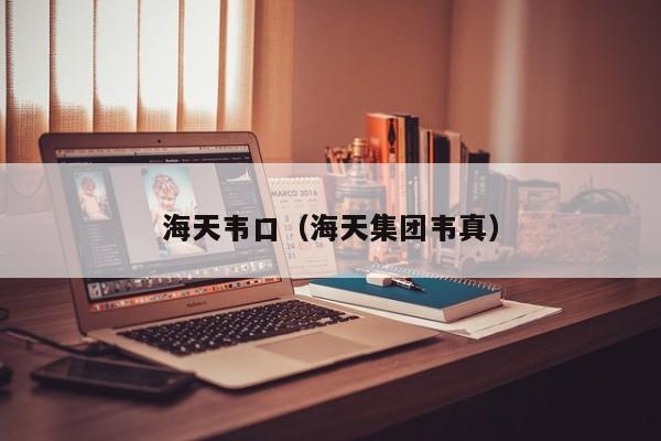 海天韦口（海天集团韦真）