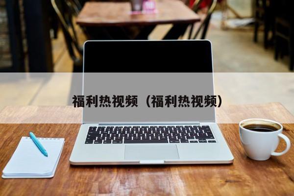 福利热视频（福利热视频）