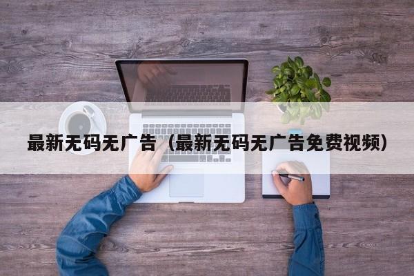 最新无码无广告（最新无码无广告免费视频）