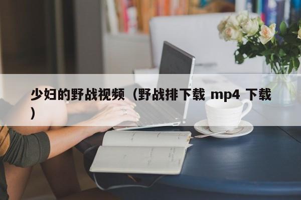 少妇的野战视频（野战排下载 mp4 下载）