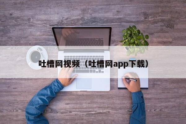 吐槽网视频（吐槽网app下载）